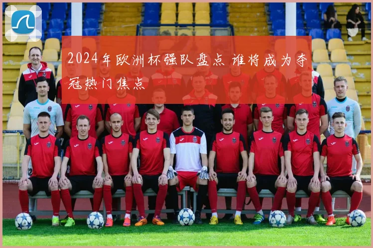 2024年欧洲杯强队盘点 谁将成为夺冠热门焦点