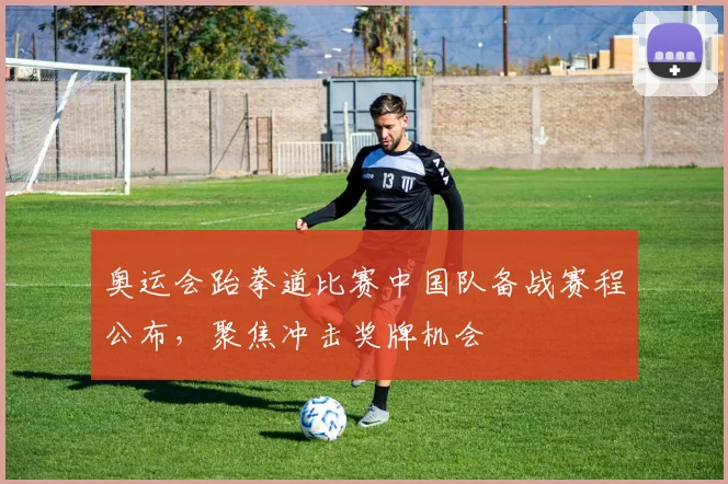 奥运会跆拳道比赛中国队备战赛程公布，聚焦冲击奖牌机会