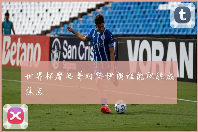 世界杯摩洛哥对阵伊朗谁能取胜成焦点