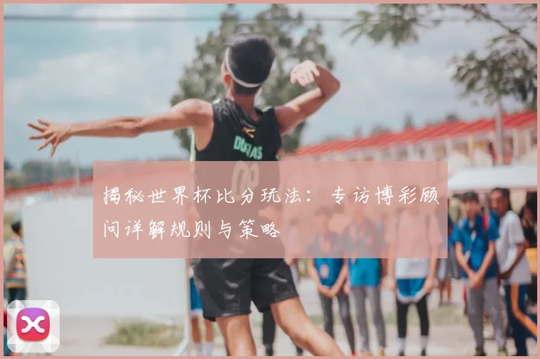 揭秘世界杯比分玩法:专访博彩顾问详解规则与策略