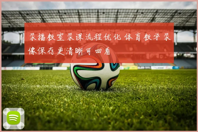 录播教室录课流程优化 体育教学录像保存更清晰可回看