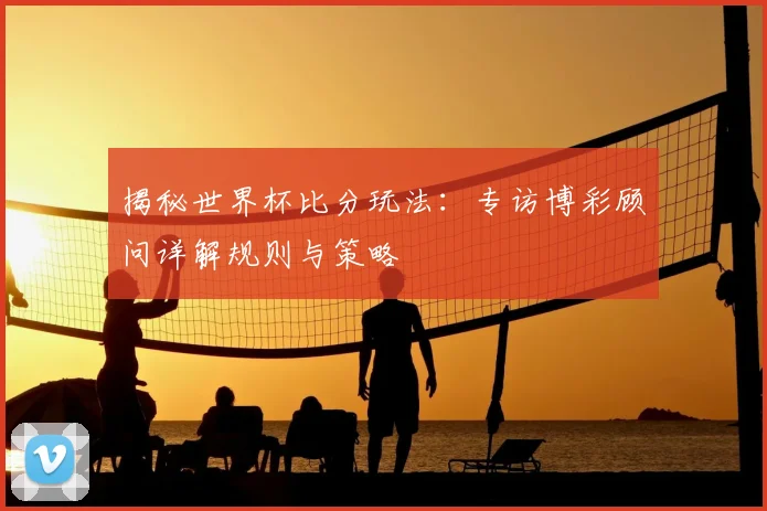 揭秘世界杯比分玩法：专访博彩顾问详解规则与策略