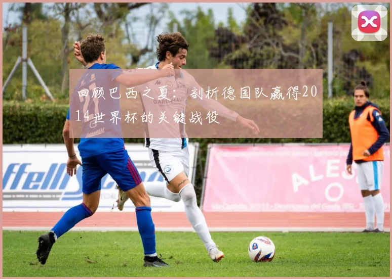 回顾巴西之夏:剖析德国队赢得2014世界杯的关键战役