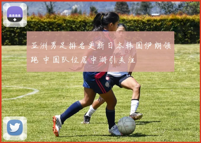 亚洲男足排名更新日本韩国伊朗领跑 中国队位居中游引关注