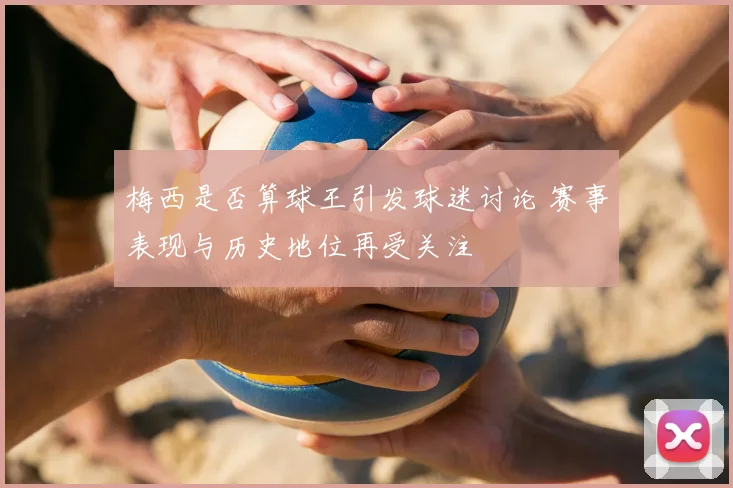 梅西是否算球王引发球迷讨论 赛事表现与历史地位再受关注