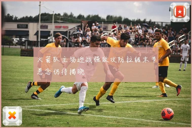 火箭队主场迎战强敌攻防拉锯末节悬念仍待揭晓