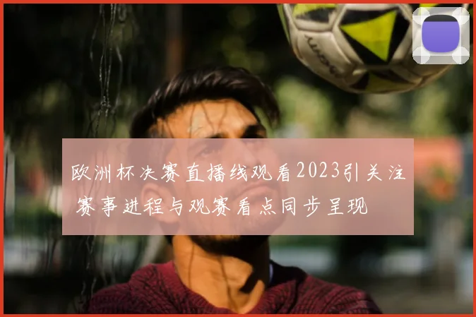 欧洲杯决赛直播线观看2023引关注 赛事进程与观赛看点同步呈现