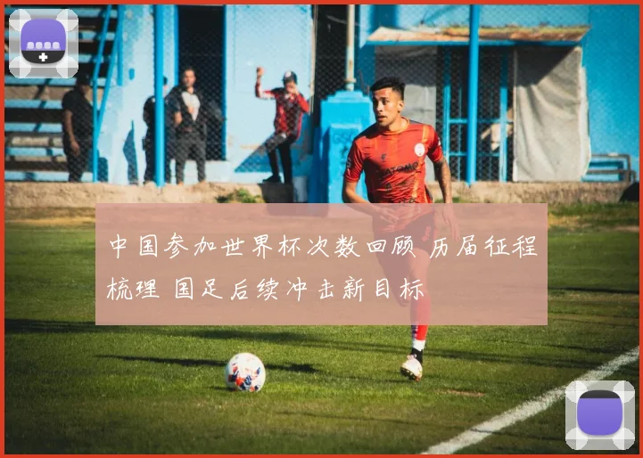 中国参加世界杯次数回顾 历届征程梳理 国足后续冲击新目标
