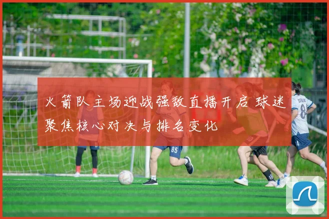 火箭队主场迎战强敌直播开启 球迷聚焦核心对决与排名变化