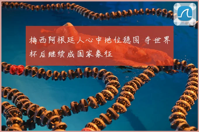 梅西阿根廷人心中地位稳固 夺世界杯后继续成国家象征