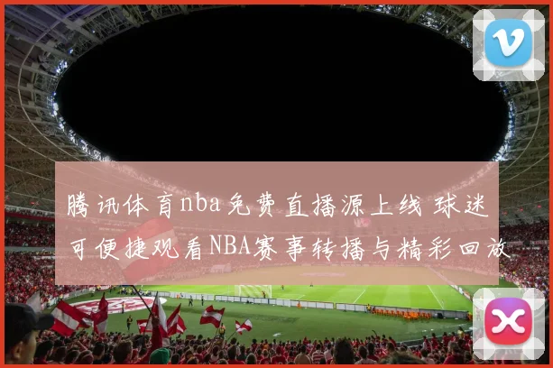 腾讯体育nba免费直播源上线 球迷可便捷观看NBA赛事转播与精彩回放