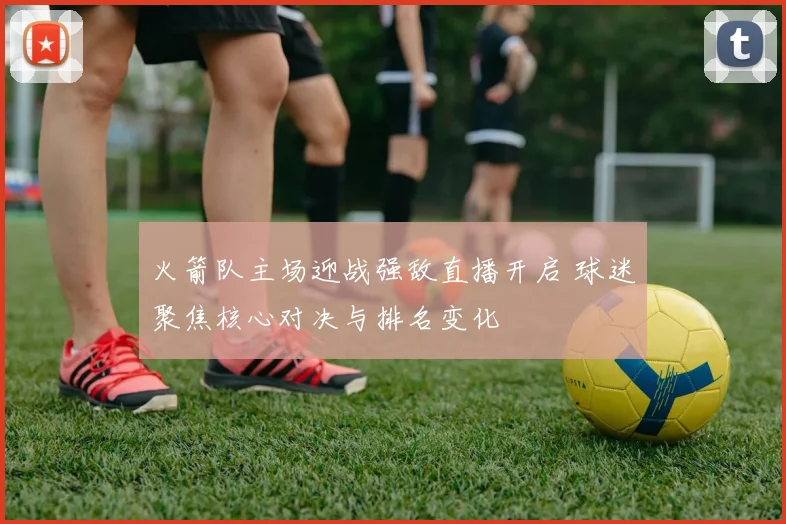 火箭队主场迎战强敌直播开启 球迷聚焦核心对决与排名变化