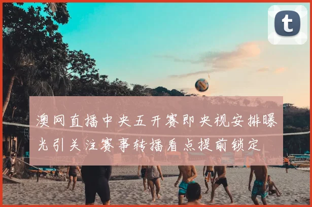 澳网直播中央五开赛即央视安排曝光引关注赛事转播看点提前锁定