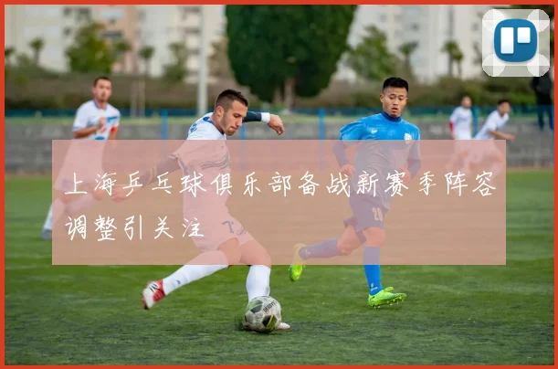 上海乒乓球俱乐部备战新赛季阵容调整引关注