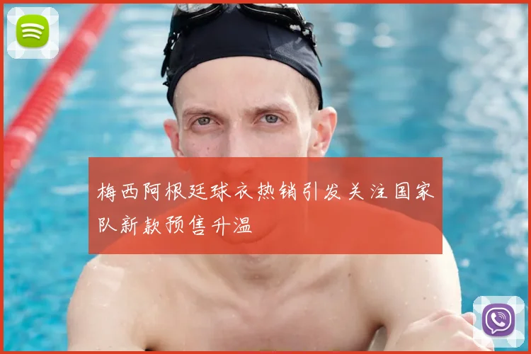 梅西阿根廷球衣热销引发关注国家队新款预售升温