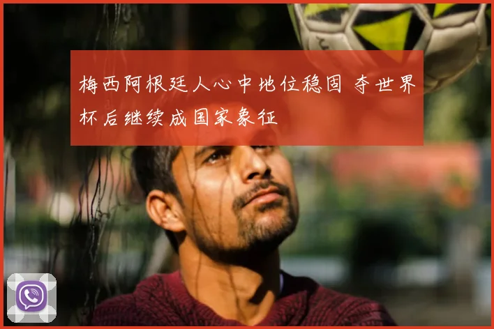 梅西阿根廷人心中地位稳固 夺世界杯后继续成国家象征
