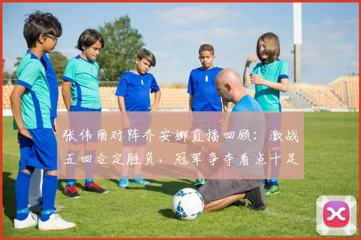 张伟丽对阵乔安娜直播回顾：激战五回合定胜负，冠军争夺看点十足